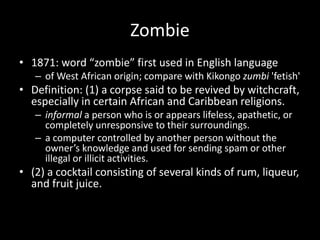 Zombie
• 1871: word “zombie” first used in English language
– of West African origin; compare with Kikongo zumbi 'fetish'
• Definition: (1) a corpse said to be revived by witchcraft,
especially in certain African and Caribbean religions.
– informal a person who is or appears lifeless, apathetic, or
completely unresponsive to their surroundings.
– a computer controlled by another person without the
owner’s knowledge and used for sending spam or other
illegal or illicit activities.
• (2) a cocktail consisting of several kinds of rum, liqueur,
and fruit juice.
 