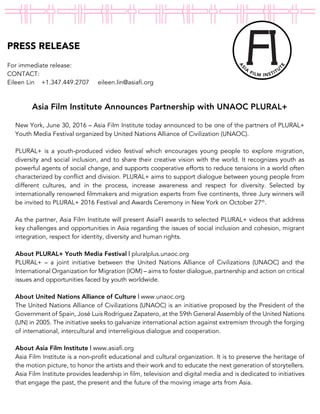 PRESS RELEASE
For immediate release:
CONTACT:
Eileen Lin +1.347.449.2707 eileen.lin@asiafi.org
!
Asia Film Institute Announces Partnership with UNAOC PLURAL+
New York, June 30, 2016 – Asia Film Institute today announced to be one of the partners of PLURAL+
Youth Media Festival organized by United Nations Alliance of Civilization (UNAOC).
PLURAL+ is a youth-produced video festival which encourages young people to explore migration,
diversity and social inclusion, and to share their creative vision with the world. It recognizes youth as
powerful agents of social change, and supports cooperative efforts to reduce tensions in a world often
characterized by conflict and division. PLURAL+ aims to support dialogue between young people from
different cultures, and in the process, increase awareness and respect for diversity. Selected by
internationally renowned filmmakers and migration experts from five continents, three Jury winners will
be invited to PLURAL+ 2016 Festival and Awards Ceremony in New York on October 27th
.
As the partner, Asia Film Institute will present AsiaFI awards to selected PLURAL+ videos that address
key challenges and opportunities in Asia regarding the issues of social inclusion and cohesion, migrant
integration, respect for identity, diversity and human rights.
About PLURAL+ Youth Media Festival | pluralplus.unaoc.org
PLURAL+ – a joint initiative between the United Nations Alliance of Civilizations (UNAOC) and the
International Organization for Migration (IOM) – aims to foster dialogue, partnership and action on critical
issues and opportunities faced by youth worldwide.
About United Nations Alliance of Culture | www.unaoc.org
The United Nations Alliance of Civilizations (UNAOC) is an initiative proposed by the President of the
Government of Spain, José Luis Rodríguez Zapatero, at the 59th General Assembly of the United Nations
(UN) in 2005. The initiative seeks to galvanize international action against extremism through the forging
of international, intercultural and interreligious dialogue and cooperation.
About Asia Film Institute | www.asiafi.org
Asia Film Institute is a non-profit educational and cultural organization. It is to preserve the heritage of
the motion picture, to honor the artists and their work and to educate the next generation of storytellers.
Asia Film Institute provides leadership in film, television and digital media and is dedicated to initiatives
that engage the past, the present and the future of the moving image arts from Asia.
 
