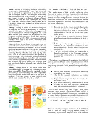 Volume: There is an exponential increase in data volume
irrespective of the organization’s size. Vast amount of
data is generated by organizations or individuals in the
form of terabytes, exabytes and zetabytes. Some small
sized organizations may have gigabytes or terabytes of
data storage. Nowadays, the datasets of many of these
companies are within the range of terabytes but, soon
they could reach petabytes or even exabytes. Data which
is generated by machines is massive in volume than the
traditional data.
Velocity: . Velocity is defined as the rate of change in
the data and how quickly it must be used to create real
value . It is the speed at which the data is being generated
like streamed data from different smart gadgets into social
media and also image streamed data which stores the data
in motion from huge number of closed circuit cameras.
Big data expands quickly, which generates unprecedented
quantities that need to be stored, transferred, and
processed quickly .
Variety: Different variety of data are captured. It may be
structured,semi structured or unstructured. Data collection
can be from different sources and forms , it can be sourced
out from e-mails audio and videos. In big data, the variety
of data has risen up, boosted by the use of cloud
computing. Variety makes big data really big. Big data
comes from a great variety of sources and generally it
consists of three types: structured, semi structured and
unstructured. Structured data interpolates data warehouse
that is already tagged and easily sorted but unstructured
data is random and hard to handle. Semi structured data
does not obey to fixed era but includes tags to isolate data
elements .
Veracity: Veracity refers to the biases, noise and
abnormality in data. Is the data that is being stored, and
mined meaningful to the problem being examined. It is the
great challenge in analytics of big data when compared to
other attributes like volume and velocity It can create a
problem , if the data coming in large volume is not
correct, and is of no use. So, it should be correct.
III. PROBLEMS IN EXISTING HEALTHCARE SYSTEM
The health system of India includes public and private
hospitals as well as specialized Ayurvedic hospitals. Health
insurance only covers hospitalization and emergency costs.
India is one of the most populouated country in the world, the
healthcare infrastructure that is over-burdened with this ever
increasing population, a set of the following challenges that
are unique to India arise.
 Economic lack in the bigger segment of population
outcomes in poor access to health care and poor
educational status in India, leads to lack of utilization
of primary health services and results in the growth
of risk factors.
 The twin epidemic of transpiring infectious diseases
as well as chronic degenerative diseases is faced by
India.
.
 Deficiency of education, gender discrimination and
explosive rise in population contributes to rising
burden of diseases resulting in the challenge to the
health sector.
 The most important from the government side is,
Expenditure on health by the Government continues
to be low. It is not viewed as an investment but rather
as a dead loss.
. The various types of data can be anticipated from the health
care system from different health science data sources include
data from drug research, social media, patient records, gene
sequencing, test results, claims, home monitoring mobile apps
etc.,
 Clinical data including unstructured documents,
prescriptions and images.
 Day to day research publications and medical
references
 Huge amounts of genomic data for analyzing the
behavior of various .
 Web and social networking data on healthcare issues
 Streamed data from home monitoring, Telemedicine,
hand held and sensor based wireless device data.
Thus the need for BDA (Big Data Analytics) arises, which
provides clinical decision support through large amounts of
data, personalized care by early detection and diagnosis before
a patient develops disease symptoms, clinical operations with
great accuracy, fraud management in the health sector.
IV. INNOVATIVE IDEAS TO FIX HEALTHCARE IN
INDIA
Now ,we are going to suggest some ideas to fix rural health
care in India and bridge the gap between quality and
affordability in government hospitals. These ideas will enable
 