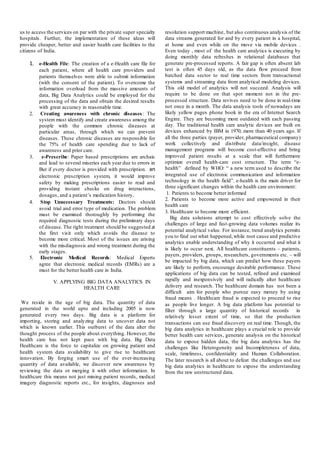 us to access the services on par with the private super specialty
hospitals. Further, the implementation of these ideas will
provide cheaper, better and easier health care facilities to the
citizens of India.
1. e-Health File: The creation of a e-Health care file for
each patient, where all health care providers and
patients themselves were able to submit information
(with the consent of the patient). To overcome the
information overload from the massive amounts of
data, Big Data Analytics could be employed for the
processing of the data and obtain the desired results
with great accuracy in reasonable time.
2. Creating awareness with chronic diseases: The
system must identify and create awareness among the
people with the common chronic diseases at
particular areas, through which we can prevent
diseases. These chronic diseases are responsible for
the 75% of health care spending due to lack of
awareness and prior care.
3. e-Prescribe: Paper based prescriptions are archaic
and lead to several miseries each year due to errors in
But if every doctor is provided with prescription. an
electronic prescription system, it would improve
safety by making prescriptions easier to read and
providing instant checks on drug interactions,
dosages, and a patient’s medication history.
4. Stop Unnecessary Treatments: Doctors should
avoid trial and error type of medication. The problem
must be examined thoroughly by performing the
required diagnostic tests during the preliminary days
of disease. The right treatment should be suggested at
the first visit only which avoids the disease to
become more critical. Most of the issues are arising
with the misdiagnosis and wrong treatment during the
early stages.
5. Electronic Medical Records: Medical Experts
agree that electronic medical records (EMRs) are a
must for the better health care in India.
V. APPLYING BIG DATA ANALYTICS IN
HEALTH CARE
We reside in the age of big data. The quantity of data
generated in the world upto and including 2005 is now
generated every two days. Big data is a platform for
importing, storing and analyzing data to uncover data not
which is known earlier. This outburst of the data alter the
thought process of the people about everything. However, the
health care has not kept pace with big data. Big Data
Healthcare is the force to capitalize on growing patient and
health system data availability to give rise to healthcare
innovation. By forging smart use of the ever-increasing
quantity of data available, we discover new awareness by
reviewing the data or merging it with other information. In
healthcare this means not just mining patient records, medical
imagery diagnostic reports etc., for insights, diagnoses and
resolution support machine, but also continuous analysis of the
data streams generated for and by every patient in a hospital,
at home and even while on the move via mobile devices .
Even today , most of the health care analytics is executing by
doing monthly data refreshes in relational databases that
generate pre-processed reports. A fair gap is often absent lab
test is often 45 days old, as the data flow proceed from
batched data sector to real time sectors from transactional
systems and streaming data from analytical modeling devices.
This old model of analytics will not succeed. Analysis will
require to be done on that spot moment not in the pre-
processed structure. Data revives need to be done in real-time
not once in a month. The data analysis tools of nowadays are
likely yellow pages phone book in the era of Internet Search
Engine. They are becoming more outdated with each passing
day. The traditional health care analytic devices are built on
devices enhanced by IBM in 1970, more than 40 years ago. If
all the three parties (payer, provider, pharmaceutical company)
work collectively and distribute data/insight, disease
management programs will become cost-effective and bring
improved patient results at a scale that will furthermore
optimize overall health-care cost structure. The term “e-
health” defined by WHO: “ a new term used to describe the
integrated use of electronic communication and information
technology in the health field”. e-health is the main driver for
three significant changes within the health care environment:
1. Patients to become better informed
2. Patients to become more active and empowered in their
health care
3. Healthcare to become more efficient.
Big data solutions attempt to cost effectively solve the
challenges of large and fast-growing data volumes realize its
potential analytical value. For instance, trend analytics permits
you to find out what happened,while root cause and predictive
analytics enable understanding of why it occurred and what it
is likely to occur next. All healthcare constituents – patients,
payers, providers, groups, researchers, governments etc. – will
be impacted by big data, which can predict how these payers
are likely to perform, encourage desirable performance. These
applications of big data can be tested, refined and examined
rapidly and inexpensively and will radically alter healthcare
delivery and research. The healthcare domain has not been a
difficult aim for people who pursue easy money by using
fraud means . Healthcare fraud is expected to proceed to rise
as people live longer. A big data platform has potential to
filter through a large quantity of historical records in
relatively lesser extent of time, so that the production
transactions can use fraud discovery on real time. Though, the
big data analytics in healthcare plays a crucial role to provide
better health care services, generate analysis on the historical
data to expose hidden data, the big data analytics has the
challenges like Heterogeneity and Incompleteness of data,
scale, timeliness, confidentiality and Human Collaboration.
The later research is all about to defeat the challenges and use
big data analytics in healthcare to expose the understanding
from the raw unstructured data.
 