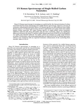 UV Raman Spectroscopy of Single-Walled Carbon
Nanotubes
T. R. Ravindran,† B. R. Jackson, and J. V. Badding*
Department of Chemistry, Pennsylvania State University,
University Park, Pennsylvania 16802
Received April 10, 2001. Revised Manuscript Received July 20, 2001
Deep UV Raman spectroscopy is emerging as a useful tool for the characterization of carbon
materials that has many advantages over visible Raman spectroscopy. However, because of
resonance enhancement and other effects, UV Raman spectra are often different from visible
Raman spectra. UV Raman spectra have not been reported for even some of the most widely
known carbon materials. We report Raman spectra of single-walled carbon nanotubes
(SWNTs) collected with deep ultraviolet (4.8 eV) laser excitation. There are significant
differences between the deep UV and the visible Raman spectrum of SWNTs for the graphitic
“G” modes and “disorder-induced” “D” modes, which are common to a wide range of forms
of carbon. Furthermore, only semiconducting tubes are observed in the UV Raman spectrum,
which is not consistent with an expected resonance enhancement of the scattering from
metallic tubes at 4.8 eV.
Introduction
Deep UV Raman spectroscopy is emerging as a
powerful and convenient tool for the characterization
of carbon and related covalently bonded materials.1-4
For a wide range of carbon-based materials, it is now
possible to collect Raman spectra that were formerly
difficult or impossible to obtain by means of visible
Raman spectroscopy.1,3,5 This is because the visible
Raman spectra of many such materials are obscured by
interference from fluorescence or scattering from sp2-
bonded carbon.3,5 In our experience the use of UV
Raman spectroscopy can almost always overcome these
difficulties: novel covalently bonded carbon networks
synthesized from molecular precursors that fluoresce
strongly in the visible spectrum can be characterized
by UV Raman spectroscopy.6 Carbonaceous deposits on
catalysts for which useful visible Raman spectra cannot
be collected can also now be characterized by means of
UV Raman spectroscopy.5,7 However, some issues re-
main to be addressed before the full potential of UV
Raman spectroscopy for the characterization of carbon
materials can be realized. To interpret the Raman
spectrum of a novel carbon material, it is important to
be able to correlate the position and intensities of the
first and higher order spectral lines with the structural
features of the material. For visible Raman spectros-
copy, much is understood about this correlation based
on years of investigation of the various forms of
carbon.8-10 However, because of resonance enhancement
and other effects, UV Raman spectra are often different
from visible Raman spectra and UV spectra have not
been reported for even some of the most widely known
carbon materials. Sample damage from the relatively
high energy ∼5 eV photons used for deep UV Raman
spectroscopy is another important issue. If UV Raman
spectroscopy is to be useful for the characterization of
carbon materials that are less stable than graphite or
diamond, it is necessary to be able to collect spectra with
an adequate signal-to-noise ratio below the damage
threshold. Even diamond is susceptible to damage from
deep UV excitation sources if suitable care is not taken.
Because of their curvature, carbon nanotubes11 (as
well as fullerenes12) are thermodynamically less stable
than either graphite or diamond. Here we report a deep
UV (257 nm, 4.8 eV) Raman spectroscopic investigation
of carbon single-wall nanotubes (SWNTs).13,14 Collection
of the spectra reported here required careful optimiza-
tion of the experimental apparatus and conditions to
collect the Raman scattered light efficiently at low
enough excitation power. We report the effect of in-
creasing power density on the UV Raman spectra of the
nanotubes and suggest potential damage mechanisms.
The most striking feature of the Raman spectra of
SWNTs is the diameter selective scattering at different
* Corresponding author. E-mail: jbadding@chem.psu.edu.
† On leave from Indira Gandhi Centre for Atomic Research, Kal-
pakkam 603102, India.
(1) Merkulov, V. I.; Lannin, J. S.; Munro, C. H.; Asher, S. A.;
Veerasamy, V. S.; Milne, W. I. Phys. Rev. Lett. 1997, 78, 4869.
(2) Asher, S. A.; Bormett, R. W.; Chen, X. G.; Lemmon, D. H.; Cho,
N.; Peterson, P.; Arrigoni, M.; Spinelli, L.; Cannon, J. Appl. Spectrosc.
1993, 47, 628.
(3) Bormett, R. W.; Asher, S. A.; Witowski, R. E.; Partlow, W. D.;
Lizewski, R.; Pettit, F. J. Appl. Phys. 1995, 77, 5916.
(4) Gilkes, K. W. R.; Sands, H. S.; Batchelder, D. N.; Robertson, J.;
Milne, W. I. Appl. Phys. Lett. 1997, 70, 1980.
(5) Stair, P. C.; Li, C. J. Vac. Sci. Technol., A 1997, 15, 1679.
(6) Trout, C. C.; Badding, J. V. Unpublished observations.
(7) Li, C.; Stair, P. C. Catal. Today 1997, 33, 353.
(8) Nemanich, R. J.; Solin, S. A. Phys. Rev. B 1979, 20, 392.
(9) Wang, Y.; Alsmeyer, D. C.; McCreery, R. L. Chem. Mater. 1990,
2, 557.
(10) Tuinstra, F.; Koenig, J. L. J. Chem. Phys. 1969, 53, 1126.
(11) Iijima, S. Nature 1991, 354, 56.
(12) Kra¨tschmer, W.; Lamb, L. D.; Fostiropoulos, K.; Huffman, D.
R. Nature 1990, 347, 354.
(13) Iijima, S.; Ichihashi, T. Nature 1993, 363, 603.
(14) Dresselhaus, M. S.; Eklund, P. C. Adv. Phys. 2000, 49, 705.
4187Chem. Mater. 2001, 13, 4187-4191
10.1021/cm0103186 CCC: $20.00 © 2001 American Chemical Society
Published on Web 10/20/2001
 