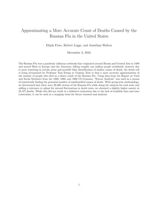 Approximating a More Accurate Count of Deaths Caused by the
Russian Flu in the United States
Elijah Fiore, Robert Legge, and Jonathan Walton
December 2, 2016
The Russian Flu was a pandemic inﬂuenza outbreak that originated around Russia and Central Asia in 1889
and moved West to Europe and the Americas, killing roughly one million people worldwide; however due
to poor reporting in certain areas and possible false identiﬁcation of similar causes of death, the death toll
is being reexamined by Professor Tom Ewing at Virginia Tech to ﬁnd a more accurate approximation of
the number of people who died as a direct result of the Russian Flu. Using data from the Report on Vital
and Social Statistics from the 1880, 1890, and 1900 US Censuses, “Excess Analysis” was used as a means
of statistically ﬁnding the potential number of misidentiﬁed causes of death. With group-wise methodology,
we determined that there were 22,409 victims of the Russian Flu while doing the analysis for each state and
adding a tolerance to adjust for natural ﬂuctuations in death rates, we obtained a slightly higher answer at
25,477 deaths. While this did not result in a deﬁnitive estimation due to the lack of available data and time
constraints, it can be used as a stepping stone for future research and analysis.
1
 