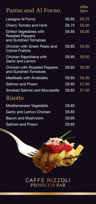 Pastas and Al Forno
Lasagne Al Forno £8.85 £6.75
Cherry Tomato and Herb £6.75 £6.00
Grilled Vegetables with £6.95 £6.00
Roasted Peppers
and Sundried Tomatoes
Chicken with Green Pesto and £8.85 £6.00
Crème Fraîche
Chicken Napolitana with £8.85 £6.00
Garlic and Lemon
Chicken with Roasted Peppers £8.85 £6.00
and Sundried Tomatoes
Meatballs with Arrabiatta £8.85 £6.00
Salmon and Prawn £8.85 £7.00
Smoked Salmon and Mozzarella £8.85 £7.00
Risotto
Mediterranean Vegetable £8.65
Garlic and Lemon Chicken £8.85
Bacon and Mushroom £8.85
Salmon and Prawn £8.85
After
6pm
PROSECCO BAR
CAFFÈ RIZZOLI
 