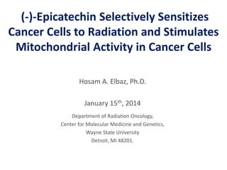 (-)-Epicatechin Selectively Sensitizes
Cancer Cells to Radiation and Stimulates
Mitochondrial Activity in Cancer Cells
Hosam A. Elbaz, Ph.D.
January 15th, 2014
Department of Radiation Oncology,
Center for Molecular Medicine and Genetics,
Wayne State University
Detroit, MI 48201.
 