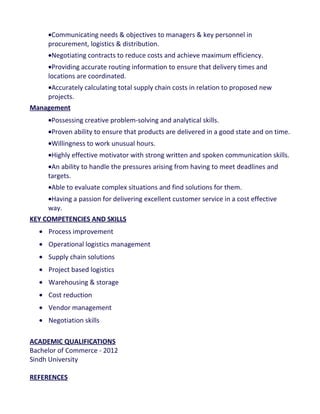 •Communicating needs & objectives to managers & key personnel in
procurement, logistics & distribution.
•Negotiating contracts to reduce costs and achieve maximum efficiency.
•Providing accurate routing information to ensure that delivery times and
locations are coordinated.
•Accurately calculating total supply chain costs in relation to proposed new
projects.
Management
•Possessing creative problem-solving and analytical skills.
•Proven ability to ensure that products are delivered in a good state and on time.
•Willingness to work unusual hours.
•Highly effective motivator with strong written and spoken communication skills.
•An ability to handle the pressures arising from having to meet deadlines and
targets.
•Able to evaluate complex situations and find solutions for them.
•Having a passion for delivering excellent customer service in a cost effective
way.
KEY COMPETENCIES AND SKILLS
• Process improvement
• Operational logistics management
• Supply chain solutions
• Project based logistics
• Warehousing & storage
• Cost reduction
• Vendor management
• Negotiation skills
ACADEMIC QUALIFICATIONS
Bachelor of Commerce - 2012
Sindh University
REFERENCES
 