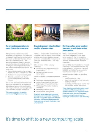 3
Re-inventing agriculture to
meet 21st century demand
With global populations rising rapidly,
worldwide agriculture faces the challenge of
producing enough food to meet increasing
demand in conditions of changing climate
and scarce natural resources. A new
agricultural revolution based on a strong
scientific foundation is needed to tackle the
challenge of increasing production while
also meeting environmental, economic, and
social goals:
`` Feed a world population that will reach
8.5 billion by 2030 and 9 billion by 2050
`` Reduce of the use of pesticide by 30%
`` Take into account climate change,
ground quality alteration and plant
behavior
The solution: the development of precision
agriculture; leveraging the large variety of
data obtained by sensors to build models
with fine ground mesh, and leading to better
use of fertilizers and agricultural inputs.
This requires massive computing
resources and Big Data resources.
Imagining smart cities for high-
quality urban services
“Without a serious shift in urban thinking, the
consequences of escalating climate change,
pollution and resource depletion pose an
ever more serious threat to the resilience of
cities right around the world.” Jon Lovell,
Deloitte
Cities are faced with the following
challenges:
`` Enhance quality and performance of
urban services
`` Reduce costs and resource
consumption
Smart city projects can address issues such
as:
`` Data-driven real-estate valuation
`` Parking analysis for urban planning
(capacity planning, variable pricing…)
`` Monitoring of the motion of citizens
around city
`` Monitoring of disease spread
`` City-level traffic management.
Smart city projects leverage emerging
developments in Internet of Things and
Big Data. They gather large-scale data and
transform this data into knowledge that
helps address real-world challenges in an
urban context.
Relying on fine-grain weather
forecasts to anticipate severe
phenomena
Without supercomputers, weather
forecasting as we know it today would
not be possible. And as the computing
power available to meteorological agencies
increases, weather forecasts improve in
many ways.
Between 1992, when Météo-France invested
in their first supercomputer, and today, the
compute capacity increased by a factor of
500.000 – and Météo-France expects to
keep the same trend in the future.
Weather forecasting agencies worldwide
need to:
`` Issue forecasts every hour
`` Use a finer mesh size for finer and more
reliable predictions
`` Enable the prediction, exact location and
time of severe weather phenomena.
These objectives require increased model
resolution and the incorporation of a
greater quantity of data and observations
in the forecasting process. This means
more computing resources and the
capacity to handle massive data efficiently.
It’s time to shift to a new computing scale
 