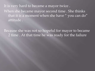 It is very hard to became a mayor twice .
When she became mayor second time . She thinks
that it is a moment when she have “ you can do”
attitude .
Because she was not so hopeful for mayor to became
2 time . At that time he was ready for the failure
 