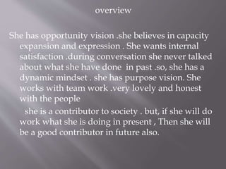 overview
She has opportunity vision .she believes in capacity
expansion and expression . She wants internal
satisfaction .during conversation she never talked
about what she have done in past .so, she has a
dynamic mindset . she has purpose vision. She
works with team work .very lovely and honest
with the people
she is a contributor to society . but, if she will do
work what she is doing in present , Then she will
be a good contributor in future also.
 