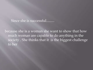 Since she is successful.........
because she is a woman she want to show that how
much woman are capable to do anything in the
society . She thinks that it is the biggest challenge
to her
 