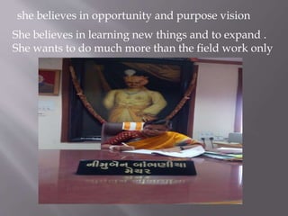 she believes in opportunity and purpose vision
She believes in learning new things and to expand .
She wants to do much more than the field work only
 