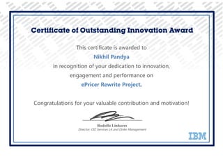 This certificate is awarded to
Nikhil Pandya
in recognition of your dedication to innovation,
engagement and performance on
ePricer Rewrite Project.
Congratulations for your valuable contribution and motivation!
Certificate of Outstanding Innovation Award
Rodolfo Linhares
Director, CIO Services LA and Order Management
 