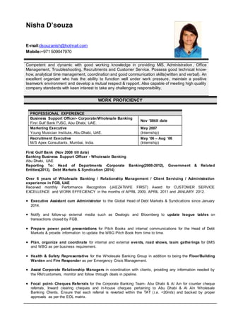 Nisha D’souza
E-mail:dsouzanish@hotmail.com
Mobile:+971 509047970
Competent and dynamic with good working knowledge in providing MIS, Administration, Office
Management, Troubleshooting, Recruitments and Customer Service. Possess good technical know-
how, analytical time management, coordination and good communication skills(written and verbal). An
excellent organizer who has the ability to function well under work pressure, maintain a positive
teamwork environment and develop a mutual respect & rapport. Also capable of meeting high quality
company standards with keen interest to take any challenging responsibility.
WORK PROFICIENCY
PROFESSIONAL EXPERIENCE
Business Support Officer- Corporate/Wholesale Banking
First Gulf Bank PJSC, Abu Dhabi, UAE.
Nov ’08till date
Marketing Executive
Young Musician Institute, Abu Dhabi, UAE.
May 2007
(Internship)
Recruitment Executive
M/S Apex Consultants, Mumbai, India.
May ’06 – Aug ’06
(Internship)
First Gulf Bank (Nov 2008 till date)
Banking Business Support Officer - Wholesale Banking
Abu Dhabi, UAE
Reporting To: Head of Departments -Corporate Banking(2008-2012), Government & Related
Entities(2013), Debt Markets & Syndication (2014)
Over 6 years of Wholesale Banking / Relationship Management / Client Servicing / Administration
experience in FGB, UAE
Received monthly Performance Recognition (JAEZATI/WE FIRST) Award for CUSTOMER SERVICE
EXCELLENCE and WORK EFFECIENCY in the months of APRIL 2009, APRIL 2011 and JANUARY 2012.
 Executive Assistant cum Administrator to the Global Head of Debt Markets & Syndications since January
2014.
 Notify and follow-up external media such as Dealogic and Bloomberg to update league tables on
transactions closed by FGB.
 Prepare power point presentations for Pitch Books and internal communications for the Head of Debt
Markets & provide information to update the WBG Pitch Book from time to time.
 Plan, organize and coordinate for internal and external events, road shows, team gatherings for DMS
and WBG as per business requirement.
 Health & Safety Representative for the Wholesale Banking Group in addition to being the Floor/Building
Warden and Fire Responder as per Emergency Crisis Management.
 Assist Corporate Relationship Managers in coordination with clients, providing any information needed by
the RM/customers, monitor and follow through deals in pipeline.
 Focal point- Cheques Referrals for the Corporate Banking Team- Abu Dhabi & Al Ain for counter cheque
referrals, Inward clearing cheques and in-house cheques pertaining to Abu Dhabi & Al Ain Wholesale
Banking Clients. Ensure that each referral is reverted within the TAT (i.e. <20mts) and backed by proper
approvals as per the EOL matrix.
 