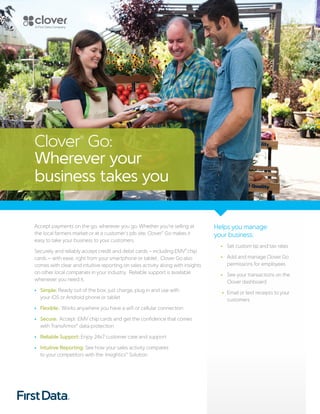 Accept payments on the go, wherever you go. Whether you’re selling at
the local farmers market or at a customer’s job site, Clover®
Go makes it
easy to take your business to your customers.
Securely and reliably accept credit and debit cards – including EMV®
chip
cards – with ease, right from your smartphone or tablet. Clover Go also
comes with clear and intuitive reporting on sales activity along with insights
on other local companies in your industry. Reliable support is available
whenever you need it.
• Simple: Ready out of the box; just charge, plug in and use with
your iOS or Android phone or tablet
• Flexible: Works anywhere you have a wifi or cellular connection
• Secure: Accept EMV chip cards and get the confidence that comes
with TransArmor®
data protection
• Reliable Support: Enjoy 24x7 customer care and support
• Intuitive Reporting: See how your sales activity compares
to your competitors with the Insightics™ Solution
Helps you manage
your business:
•	 Set custom tip and tax rates
•	 Add and manage Clover Go
permissions for employees
• 	See your transactions on the
Clover dashboard
• 	Email or text receipts to your
customers
Clover®
Go:
Wherever your
business takes you
 