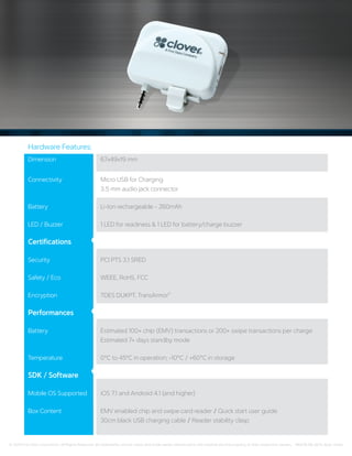 Dimension	 67x49x19 mm
Connectivity	 Micro USB for Charging 	
3.5 mm audio jack connector
Battery	 Li-Ion rechargeable - 260mAh
LED / Buzzer 	 1 LED for readiness  1 LED for battery/charge buzzer
Certifications	
Security	 PCI PTS 3.1 SRED
Safety / Eco	 WEEE, RoHS, FCC
Encryption	 TDES DUKPT, TransArmor®
Performances	
Battery	 Estimated 100+ chip (EMV) transactions or 200+ swipe transactions per charge 	
Estimated 7+ days standby mode
Temperature	 0°C to 45°C in operation; -10°C / +60°C in storage
SDK / Software	
Mobile OS Supported 	 iOS 7.1 and Android 4.1 (and higher)
Box Content	 EMV enabled chip and swipe card reader / Quick start user guide 	
30cm black USB charging cable / Reader stability clasp
Hardware Features:
© 2015 First Data Corporation. All Rights Reserved. All trademarks, service marks and trade names referenced in this material are the property of their respective owners. 146278 08-2015_Spec sheet
 