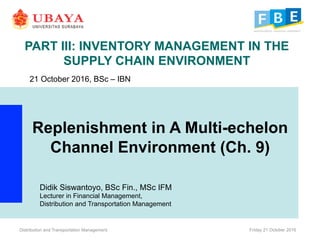 PART III: INVENTORY MANAGEMENT IN THE
SUPPLY CHAIN ENVIRONMENT
Replenishment in A Multi-echelon
Channel Environment (Ch. 9)
Distribution and Transportation Management Friday 21 October 2016
21 October 2016, BSc – IBN
Didik Siswantoyo, BSc Fin., MSc IFM
Lecturer in Financial Management,
Distribution and Transportation Management
 