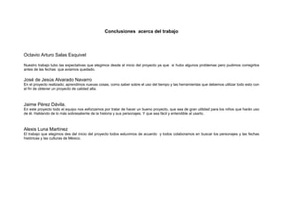 Conclusiones acerca del trabajo
Octavio Arturo Salas Esquivel
Nuestro trabajo tubo las expectativas que elegimos desde el inicio del proyecto ya que si hubo algunos problemas pero pudimos corregirlos
antes de las fechas que aviamos quedado.
José de Jesús Alvarado Navarro
En el proyecto realizado; aprendimos nuevas cosas, como saber sobre el uso del tiempo y las herramientas que debemos utilizar todo esto con
el fin de obtener un proyecto de calidad alta.
Jaime Pérez Dávila.
En este proyecto todo el equipo nos esforzamos por tratar de hacer un bueno proyecto, que sea de gran utilidad para los niños que harán uso
de él. Hablando de lo más sobresaliente de la historia y sus personajes. Y que sea fácil y entendible al usarlo.
Alexis Luna Martínez
El trabajo que elegimos des del inicio del proyecto todos estuvimos de acuerdo y todos colaboramos en buscar los personajes y las fechas
históricas y las culturas de México.
 