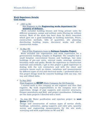 Wissam Alshaheen CV 2016
Work Experience Details:
Civil works:
 1997 to 98:
Site Engineer in the Engineering works department for
ministry of defiance :
Work included building houses and living precast units for
different purposes, camps and military units (During my military
service). Most of the work has been done by direct execution
which gave me a good knowledge in building materials, Prices,
construction methods, bills of quantities, site planning,
distributing building teams, document works and other
construction works.
 To Mar 99:
One of Site Engineers team in Suliman Complex Project:
Work included site organization and work supervision for a
governmental building complex in Baghdad. The complex had a
small hospital, conventional houses and buildings, two story
buildings of pre-cast units, internal roads, sewerage systems,
boundary walls and parks. Beside the experience in construction
materials and methods, I got in this project a good experience in
dealing with the sub contractors and with the client and
contracts issues such as claims, variations and measurements
for different types of civil and electrical works. I performed also in
this project design work for concrete buildings with one way, two
way and ribbed slabs.
 To Sep 2003
Filed Engineer in SCOP (State Company for Oil Projects):
I started work in this company as site engineer and then filed
engineer. My work responsibilities in the company were site
supervision, design of pipe supports and concrete structures,
Prepare procedures and BoQ and project coordination. Following
are the main projects I directed with a brief.
 To Jun 00: Water purification and injection project in west
Qurna oil field
Design and construction of various types of service sheds,
buildings, substation, piping supports and valve pits, quantity
survey and engineering measurements for the site work,
surveying and work supervision on WI and WT.
 