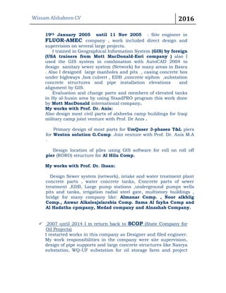 Wissam Alshaheen CV 2016
19th January 2005 until 11 Nov 2005 : Site engineer in
FLUOR-AMEC company , work included direct design and
supervision on several large projects.
I trained in Geographical Information System (GIS) by foreign
(USA trainers from Mott MacDonald-Esri company ) also I
used the GIS system in combination with AutoCAD 2004 to
design sanitary sewer system (Network) for many areas in Basra
. Also I designed large manholes and pits , casing concrete box
under highways ,box culvert , EDB ,concrete siphon ,substation
concrete structures and pipe installation elevations and
alignment by GIS.
Evaluation and change parts and members of elevated tanks
in Hy al-husin area by using StaadPRO program this work done
by Mott MacDonald international company.
My works with Prof. Dr. Anis:
Also design most civil parts of alsheeba camp buildings for Iraqi
military camp joint venture with Prof. Dr Anis .
Primary design of most parts for UmQaser 3-phases T&L piers
for Weston solution G.Comp. Join venture with Prof. Dr. Anis M.A
.
Design location of piles using GIS software for roll on roll off
pier (RORO) structure for Al Hilu Comp.
My works with Prof. Dr. Ihsan:
Design Sewer system (network), intake and water treatment plant
concrete parts , water concrete tanks, Concrete parts of sewer
treatment ,EDB, Large pump stations ,underground pumps wells
pits and tanks, irrigation radial steel gate, multistory buildings ,
bridge for many company like: Almanar Comp. , Noor alkhlig
Comp., Anwar Alkaleajalarabia Comp. Sama Al fayha Comp and
Al Hadatha cpmpany, Medad company and Alnashab Company.
 2007 until 2014 I m return back to SCOP (State Company for
Oil Projects)
I restarted works in this company as Designer and filed engineer.
My work responsibilities in the company were site supervision,
design of pipe supports and large concrete structures like Nasrya
substation, WQ-UF substation for oil storage farm and project
 