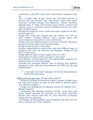 Wissam Alshaheen CV 2016
coordination and DCC head with international companies like
bp.
Also, I design large K-span sheds over 20 sheds ground to
ground type and elevated type, ring beams under steel tanks,
caravans, manifold footing, steel platforms , Admin. Building,
lighting tower, T- walls, Soil treating, drain system, concrete box
culverts and our elevated concrete building structure for main
office of SCOP south.
Revised GE design for water intake and water treatment for WQ-
oil field injection.
Design NGL Large box culverts span for trailers over 120 ton
total weights crossing different type’s groups pipes and
supervising on construction it until commotions.
Design and solve different types of tolerance of tanks ring beam
facing for storage tank at Fao and Gata depot .
Design booster pumps at Fao depot .
Revised ,supervising on construction and solve different types of
problems and clash for Siemens and Pinespen Design of new
GTUs at Fao depot
Design different types of pipe support from 4” to 48”.
Supervision on drain system at pumps at Fao depot .
Give different training types for civil engineering’s programs for
drafting CAD and structure Design.
Attended and managed different type of meeting with different
companies’ state, local and Internationals like ROO, bp, GE, and
EXXON Mobil.
 --I am right now head "manager" of civil sub-Department at
SCOP field department.
2007 until now part time : Design many projects:
*- Shapoorji pallongi International Indian company: design sheet
pile and drain system for Shat Al Arab Hotel at Basrah palace
area “Medad company”.
*- Design and drafting for arc regulator system for Aldaker river ”
Medad company”.
*- Evaluating and redesign composite section many ports and
jetties system specially the structure in Um kaser and Khor
Alzuber joint venture with Prof. Dr. Anis University of Basrah
using structure programs.
*-Re-Design oil filed platform, pipe foundation and pipe rack for
flare at Rumaila for Cubic Company.
 