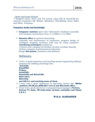 Wissam Alshaheen CV 2016
Sewer and storm System:
I designed storm, sewer and P.S system using GIS & sewerCAD for
national companies like Medad, Alhadatha, NoorAlkhlig, Sama Alfiha
and Alhilu Company .
Computer works and knowledge:
 Computer institute (part time “afternoon”): Hardware assembly
and computer maintenance from 1|1|2002 to 1|1|2003.
 Hussnin office for general contracting:
Assembly and maintenance of computers, program design of
intelligent weighing machines (160 ton) by using computer-
interfacing techniques installed in:
1) South state company for fertilizer (in khor al zubair-basrah).
2) State company of petrochemical industries.
Design full system ( hardware and software).
Softwares:
 I had a V-good experience and teaching several engineering software
programs for drafting and design like:
AutoCAD,
StaadPRO,
Prokon,
ArchiCAD,
SewerCAD and WaterCAD,
Safe11&12
SketchUp
and GIS 9.1 and teaching some of them .
 I have had a good experience in operating system like MSdos
,window [ 95,98,me,2000,XP,7 & 8.1] and Microsoft office .
 I have had a good experience in programming languages ( Fortran,
Fortran 77, basic, TB turbo basic ,Q basic, assembler and Vbasic
5 & 6 ).
W.H.A. ALSHAHEEN
 