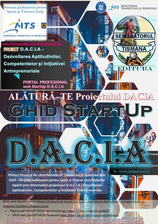BLOG web StartUP DACIA Ghidul informativ de tineret D.A.C.I.A - Dezvoltarea Aptitudinilor, Competentelor și
Inițiativei (webdacia.blogspot.com)
• Pagina web StartUP DACIA Facebook https://www.facebook.com/Dacia2020
• GRUP web StartUP DACIA Facebook https://www.facebook.com/groups/webdacia
Proiect finanțat de către Ministerul Tineretului si Sportului prin
DJST - Direcția Județeană pentru Sport și Tineret Gorj Material
tipărit prin intermediul proiectului D.A.C.I.A - Dezvoltarea
Aptitudinilor, Competentelor și Inițiativei Antreprenoriale
 
