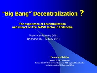  “Big Bang” Decentralization?The experience of decentralization and impact on the WASH sector in Indonesia  Water Conference 2011 Brisbane 16 – 17 May 2011 Francois Brikke Senior Wash Consultant Former Chief WASH UNICEF Indonesia, WSP Regional Team Leader   for Latin America, IRC Program Officer 