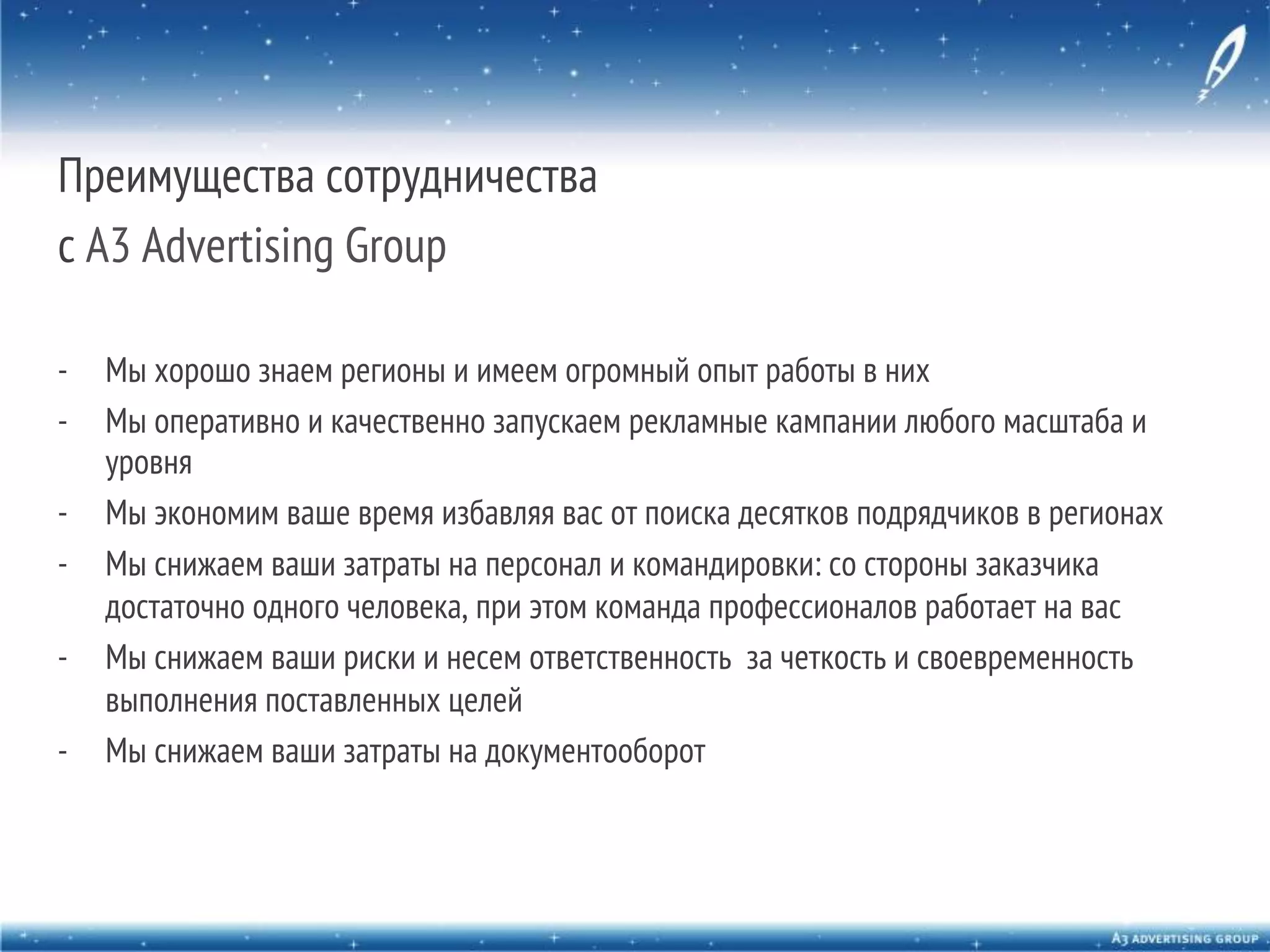 Преимущества сотрудничества
с A3 Advertising Group
-  Мы хорошо знаем регионы и имеем огромный опыт работы в них
-  Мы оперативно и качественно запускаем рекламные кампании любого масштаба и
уровня
-  Мы экономим ваше время избавляя вас от поиска десятков подрядчиков в регионах
-  Мы снижаем ваши затраты на персонал и командировки: со стороны заказчика
достаточно одного человека, при этом команда профессионалов работает на вас
-  Мы снижаем ваши риски и несем ответственность за четкость и своевременность
выполнения поставленных целей
-  Мы снижаем ваши затраты на документооборот

 