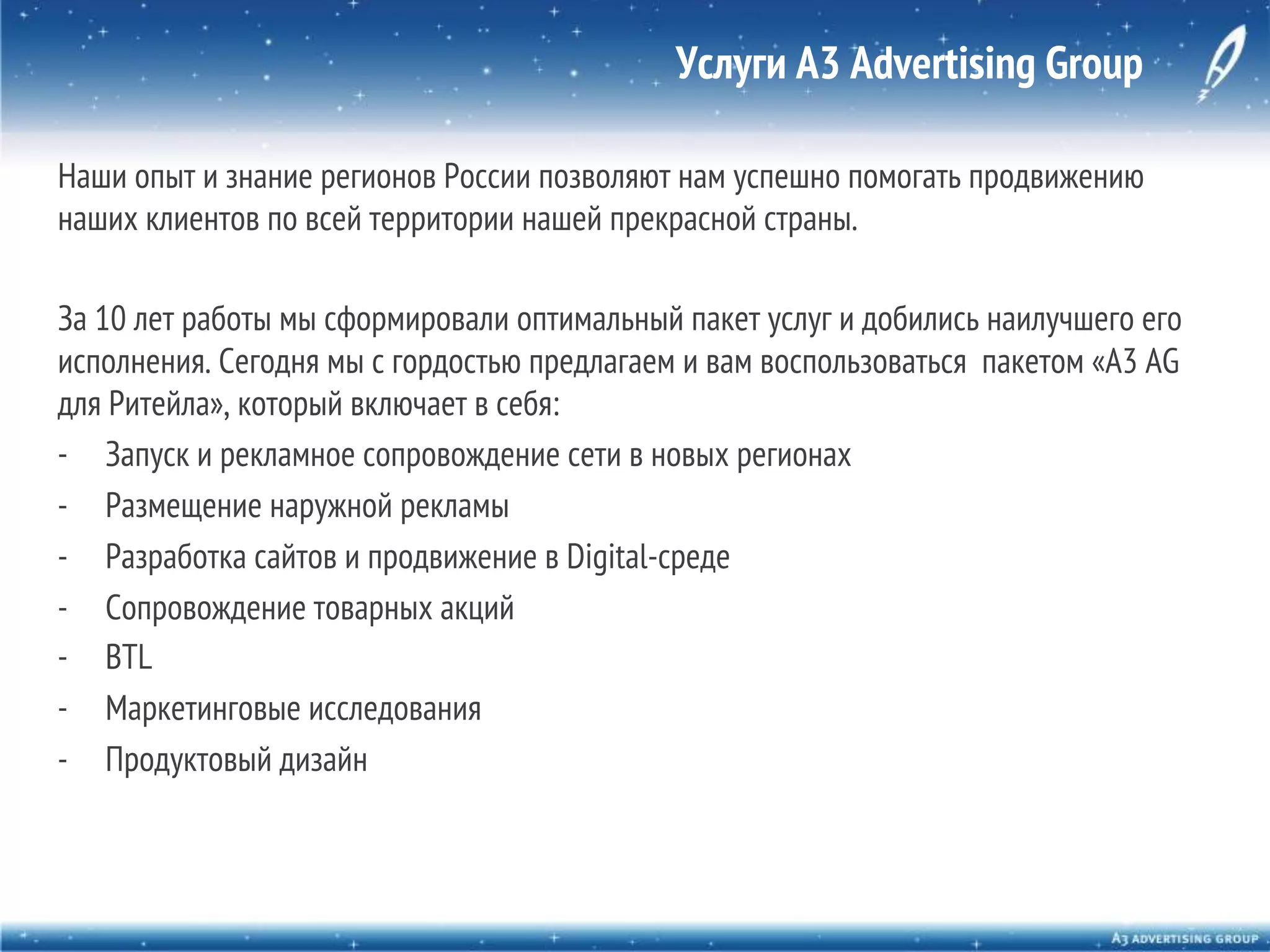 Услуги A3 Advertising Group
Наши опыт и знание регионов России позволяют нам успешно помогать продвижению
наших клиентов по всей территории нашей прекрасной страны.
За 10 лет работы мы сформировали оптимальный пакет услуг и добились наилучшего его
исполнения. Сегодня мы с гордостью предлагаем и вам воспользоваться пакетом «A3 AG
для Ритейла», который включает в себя:
-  Запуск и рекламное сопровождение сети в новых регионах
-  Размещение наружной рекламы
-  Разработка сайтов и продвижение в Digital-среде
-  Сопровождение товарных акций
-  BTL
-  Маркетинговые исследования
-  Продуктовый дизайн

 