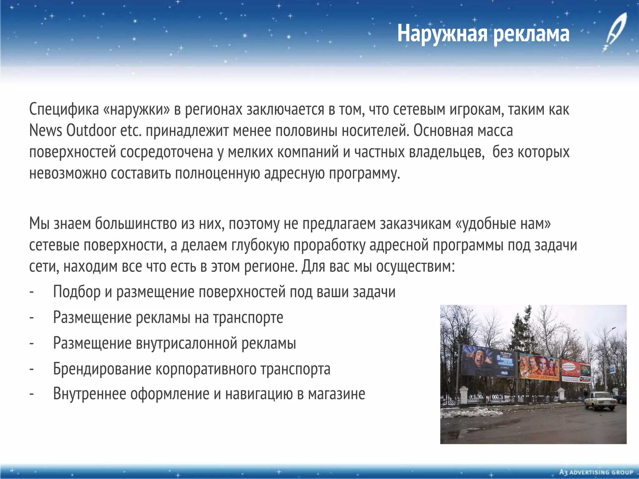 Наружная реклама
Специфика «наружки» в регионах заключается в том, что сетевым игрокам, таким как
News Outdoor etc. принадлежит менее половины носителей. Основная масса
поверхностей сосредоточена у мелких компаний и частных владельцев, без которых
невозможно составить полноценную адресную программу.
Мы знаем большинство из них, поэтому не предлагаем заказчикам «удобные нам»
сетевые поверхности, а делаем глубокую проработку адресной программы под задачи
сети, находим все что есть в этом регионе. Для вас мы осуществим:
-  Подбор и размещение поверхностей под ваши задачи
-  Размещение рекламы на транспорте
-  Размещение внутрисалонной рекламы
-  Брендирование корпоративного транспорта
-  Внутреннее оформление и навигацию в магазине

 