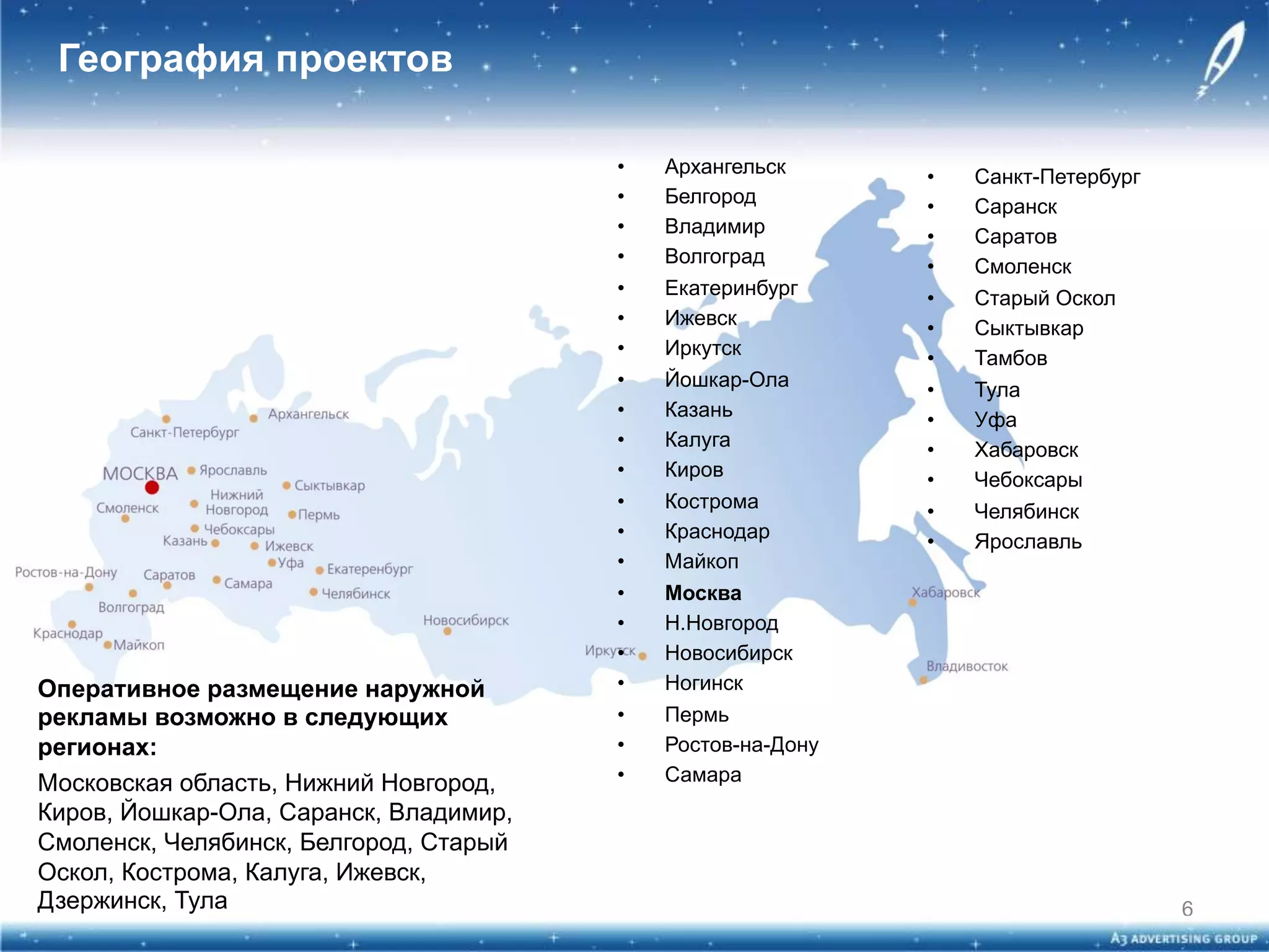 География проектов

Оперативное размещение наружной
рекламы возможно в следующих
регионах:
Московская область, Нижний Новгород,
Киров, Йошкар-Ола, Саранск, Владимир,
Смоленск, Челябинск, Белгород, Старый
Оскол, Кострома, Калуга, Ижевск,
Дзержинск, Тула

• 
• 
• 
• 
• 
• 
• 
• 
• 
• 
• 
• 
• 
• 
• 
• 
• 
• 
• 
• 
• 

Архангельск
Белгород
Владимир
Волгоград
Екатеринбург
Ижевск
Иркутск
Йошкар-Ола
Казань
Калуга
Киров
Кострома
Краснодар
Майкоп
Москва
Н.Новгород
Новосибирск
Ногинск
Пермь
Ростов-на-Дону
Самара

• 
• 
• 
• 
• 
• 
• 
• 
• 
• 
• 
• 
• 

Санкт-Петербург
Саранск
Саратов
Смоленск
Старый Оскол
Сыктывкар
Тамбов
Тула
Уфа
Хабаровск
Чебоксары
Челябинск
Ярославль

6

 