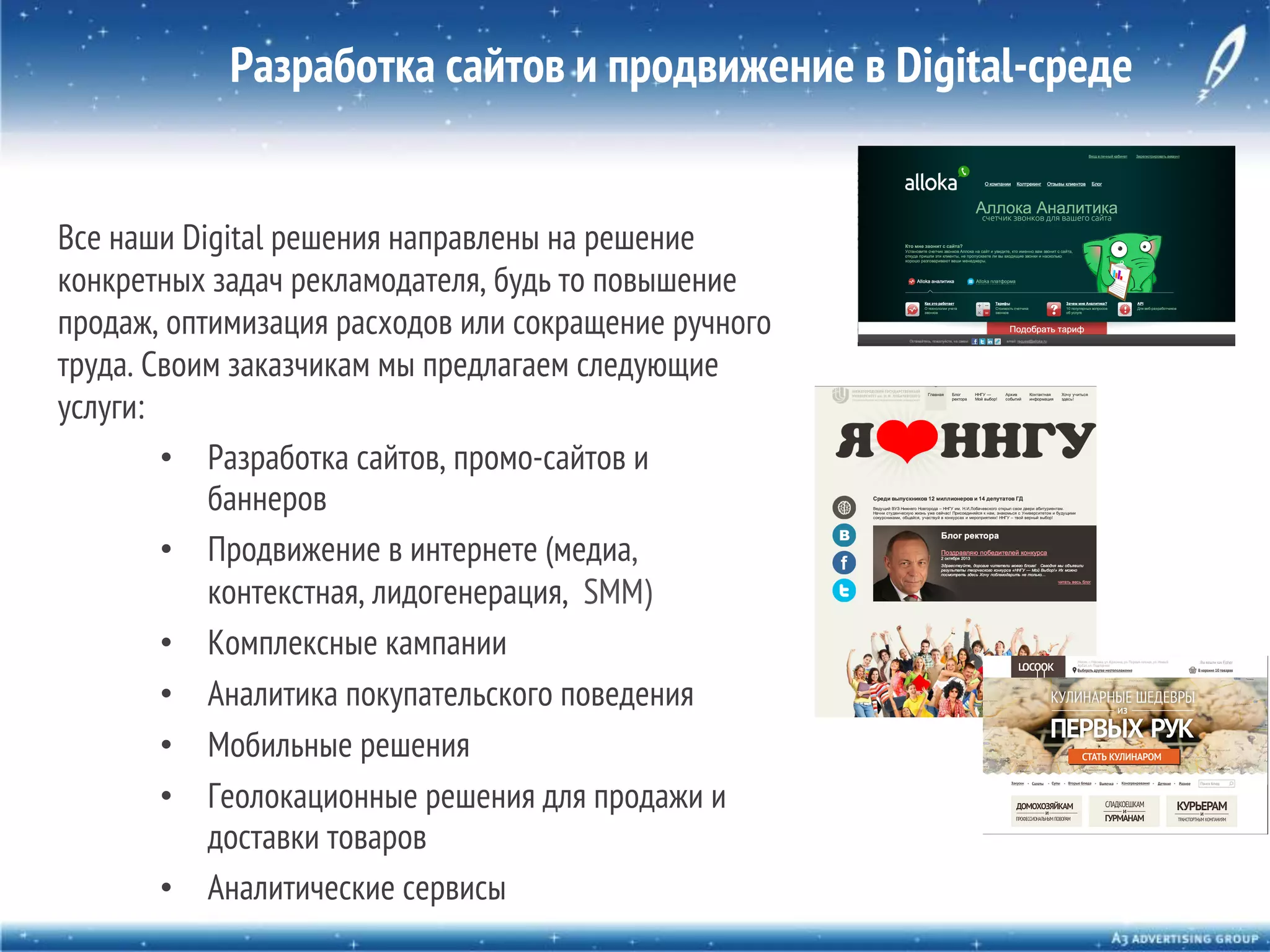 Разработка сайтов и продвижение в Digital-среде
Все наши Digital решения направлены на решение
конкретных задач рекламодателя, будь то повышение
продаж, оптимизация расходов или сокращение ручного
труда. Своим заказчикам мы предлагаем следующие
услуги:
•  Разработка сайтов, промо-сайтов и
баннеров
•  Продвижение в интернете (медиа,
контекстная, лидогенерация, SMM)
•  Комплексные кампании
•  Аналитика покупательского поведения
•  Мобильные решения
•  Геолокационные решения для продажи и
доставки товаров
•  Аналитические сервисы

 