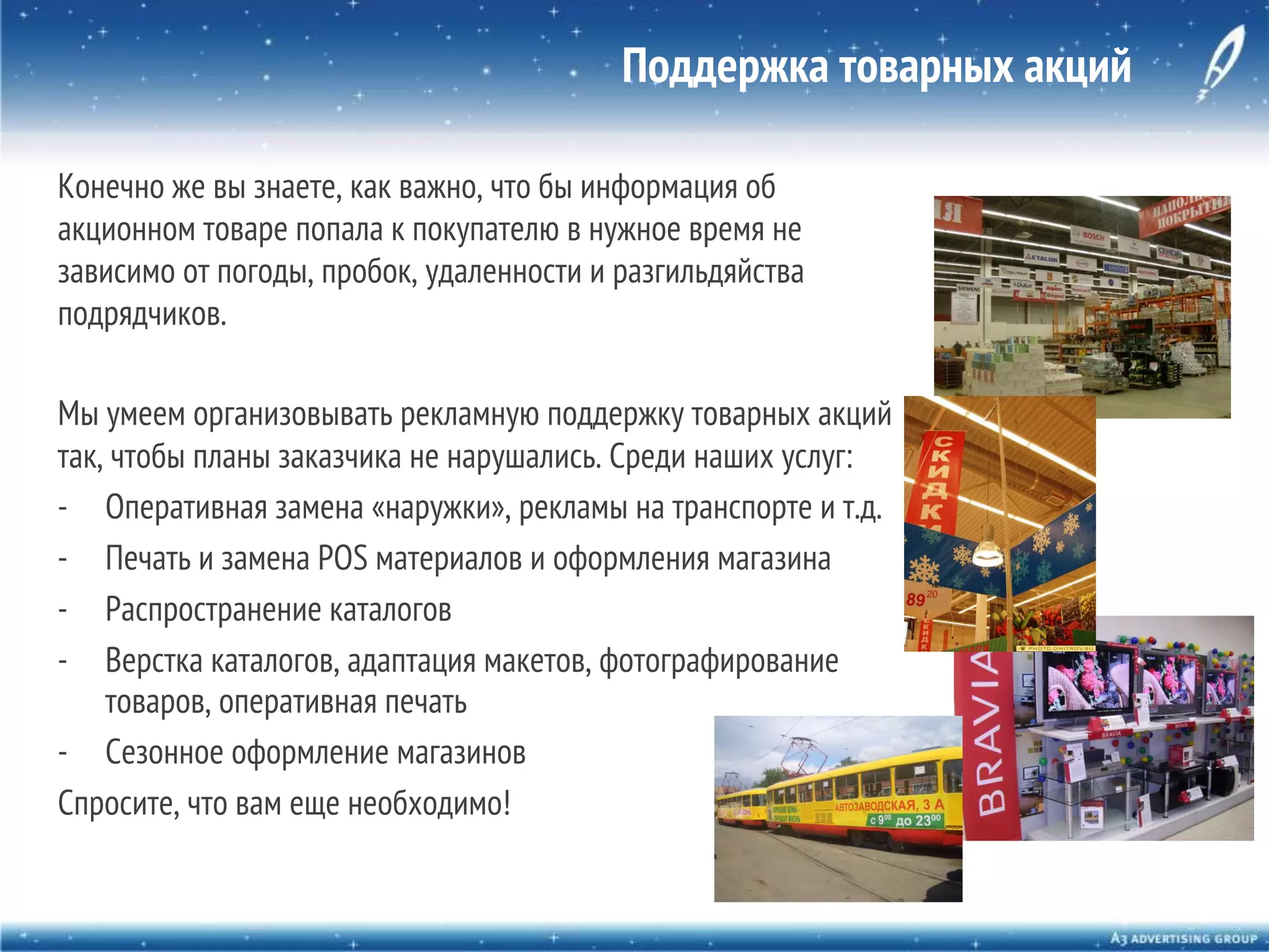 Поддержка товарных акций
Конечно же вы знаете, как важно, что бы информация об
акционном товаре попала к покупателю в нужное время не
зависимо от погоды, пробок, удаленности и разгильдяйства
подрядчиков.
Мы умеем организовывать рекламную поддержку товарных акций
так, чтобы планы заказчика не нарушались. Среди наших услуг:
-  Оперативная замена «наружки», рекламы на транспорте и т.д.
-  Печать и замена POS материалов и оформления магазина
-  Распространение каталогов
-  Верстка каталогов, адаптация макетов, фотографирование
товаров, оперативная печать
-  Сезонное оформление магазинов
Спросите, что вам еще необходимо!

 