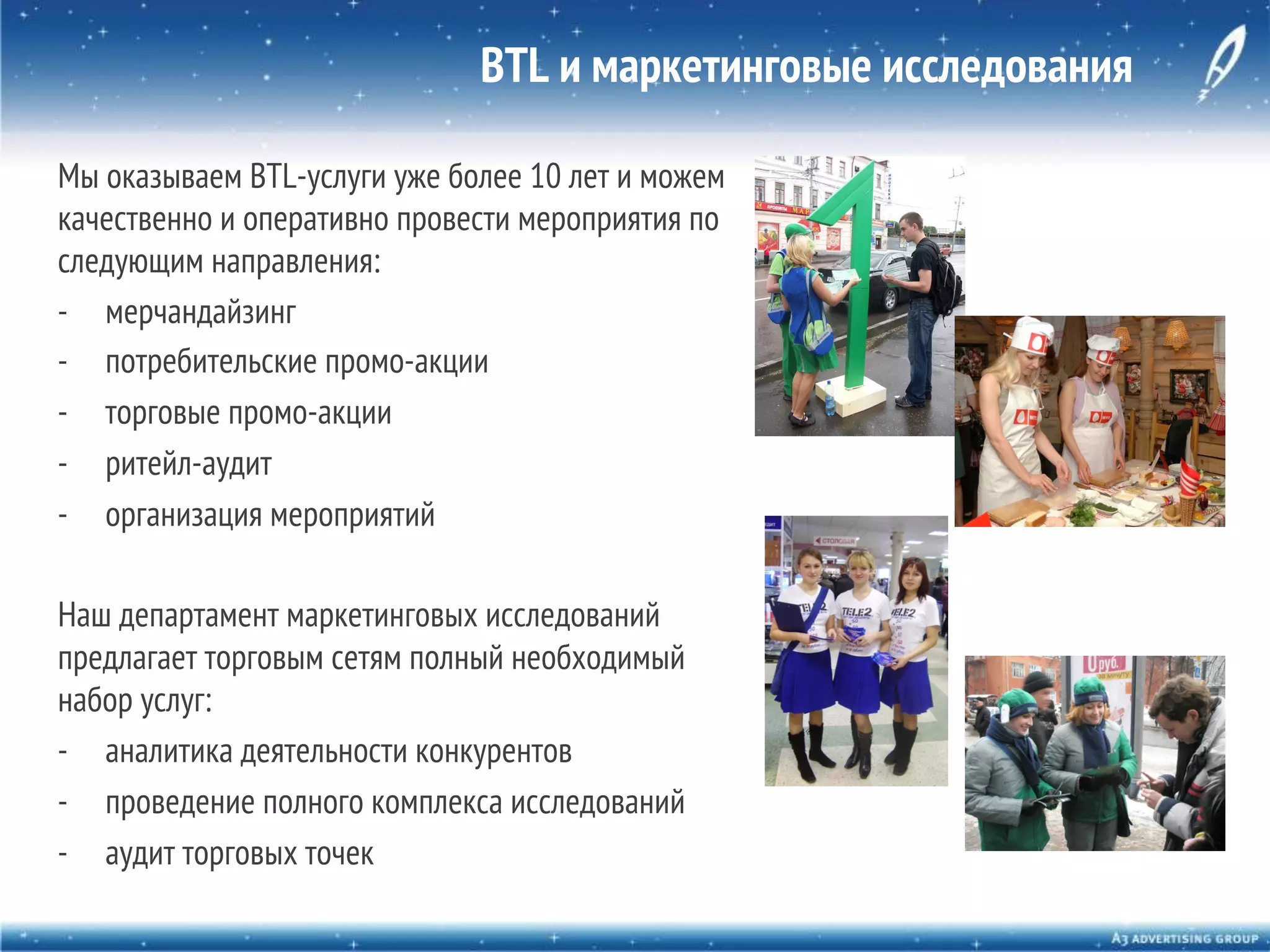 BTL и маркетинговые исследования
Мы оказываем BTL-услуги уже более 10 лет и можем
качественно и оперативно провести мероприятия по
следующим направления:
-  мерчандайзинг
-  потребительские промо-акции
-  торговые промо-акции
-  ритейл-аудит
-  организация мероприятий
Наш департамент маркетинговых исследований
предлагает торговым сетям полный необходимый
набор услуг:
-  аналитика деятельности конкурентов
-  проведение полного комплекса исследований
-  аудит торговых точек

 