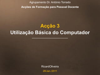 Agrupamento Dr. António Torrado
    Acções de Formação para Pessoal Docente




             Acção 3
Utilização Básica do Computador




                 RicardOliveira
                   28/Jan./2011
 