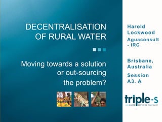 Harold Lockwood Aguaconsult - IRC Brisbane, Australia Session A3. A Moving towards a solution or out-sourcing  the problem?  Decentralisation of rural water  