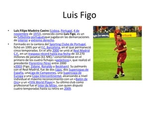 Luis Figo
• Luís Filipe Madeira Caeiro (Lisboa, Portugal, 4 de
noviembre de 1972), conocido como Luís Figo, es un
ex futbolista portuguésque jugaba en las demarcaciones
de interior y extremo derecho.
• Formado en la cantera del Sporting Clube de Portugal,
fichó en 1995 por el F.C. Barcelona, en el que permaneció
cinco temporadas. En el año 2000 se unió al Real Madrid
C.F., en un traspaso récord hasta esa fecha de 10.270
millones de pesetas (61 M€),1 convirtiéndose en el
primero de los cuatro fichajes «galácticos», que realizó el
presidente Florentino Pérez entre 2000
y2003 (Figo, Zidane, Ronaldo y Beckham). Su palmarés
con el Real Madrid, fue de dos Ligas, dos Supercopas de
España, unaLiga de Campeones, una Supercopa de
Europa y una Copa Intercontinental, alcanzando a nivel
individual el máximo reconocimiento con un «Balón de
Oro» y un «FIFA World Player». Su último club como
profesional fue el Inter de Milán, con quien disputó
cuatro temporadas hasta su retiro en 2009.
 