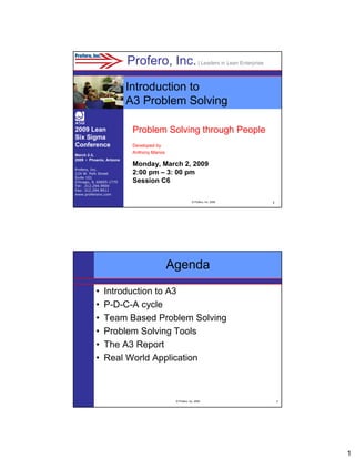 Profero, Inc. | Leaders in Lean Enterprise
Introduction to
A3 Problem Solving
2009 Lean
Six Sigma
Conference
March 2-3,
2009 • Phoenix, Arizona
Profero, Inc.
124 W. Polk Street
Suite 101
Chicago, IL 60605-1770
Tel: .312.294.9900
Fax: 312.294.9911
www.proferoinc.com

Problem Solving through People
Developed by
Anthony Manos

Monday, March 2, 2009
2:00 pm – 3: 00 pm
Session C6
© Profero, Inc. 2008

1

Agenda
•
•
•
•
•
•

Introduction to A3
P-D-C-A cycle
Team Based Problem Solving
Problem Solving Tools
The A3 Report
Real World Application

© Profero, Inc. 2008

2

1

 