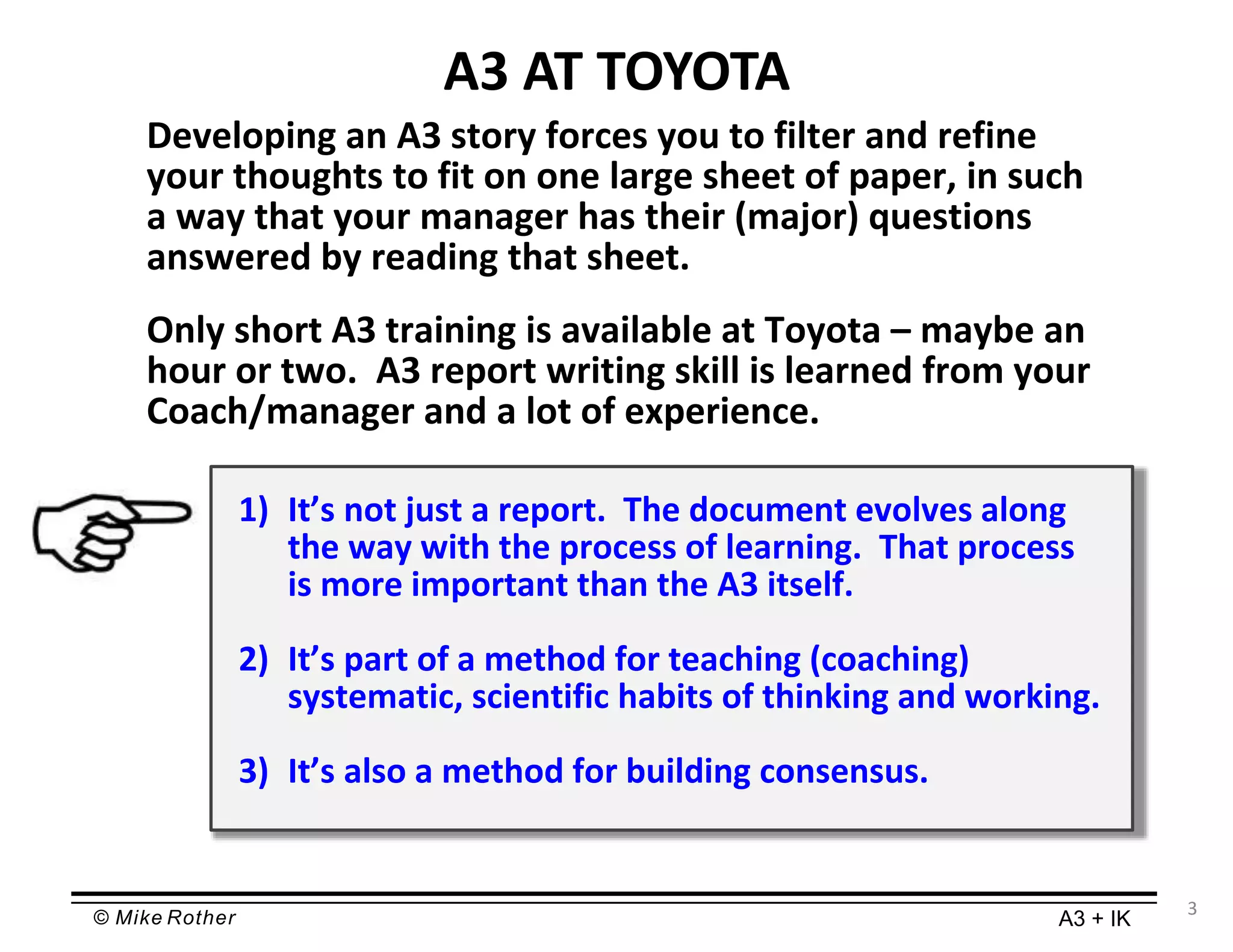 © Mike Rother A3 + IK
3
A3 AT TOYOTA
Developing an A3 story forces you to filter and refine
your thoughts to fit on one large sheet of paper, in such
a way that your manager has their (major) questions
answered by reading that sheet.
Only short A3 training is available at Toyota – maybe an
hour or two. A3 report writing skill is learned from your
Coach/manager and a lot of experience.
1) It’s not just a report. The document evolves along
the way with the process of learning. That process
is more important than the A3 itself.
2) It’s part of a method for teaching (coaching)
systematic, scientific habits of thinking and working.
3) It’s also a method for building consensus.
 