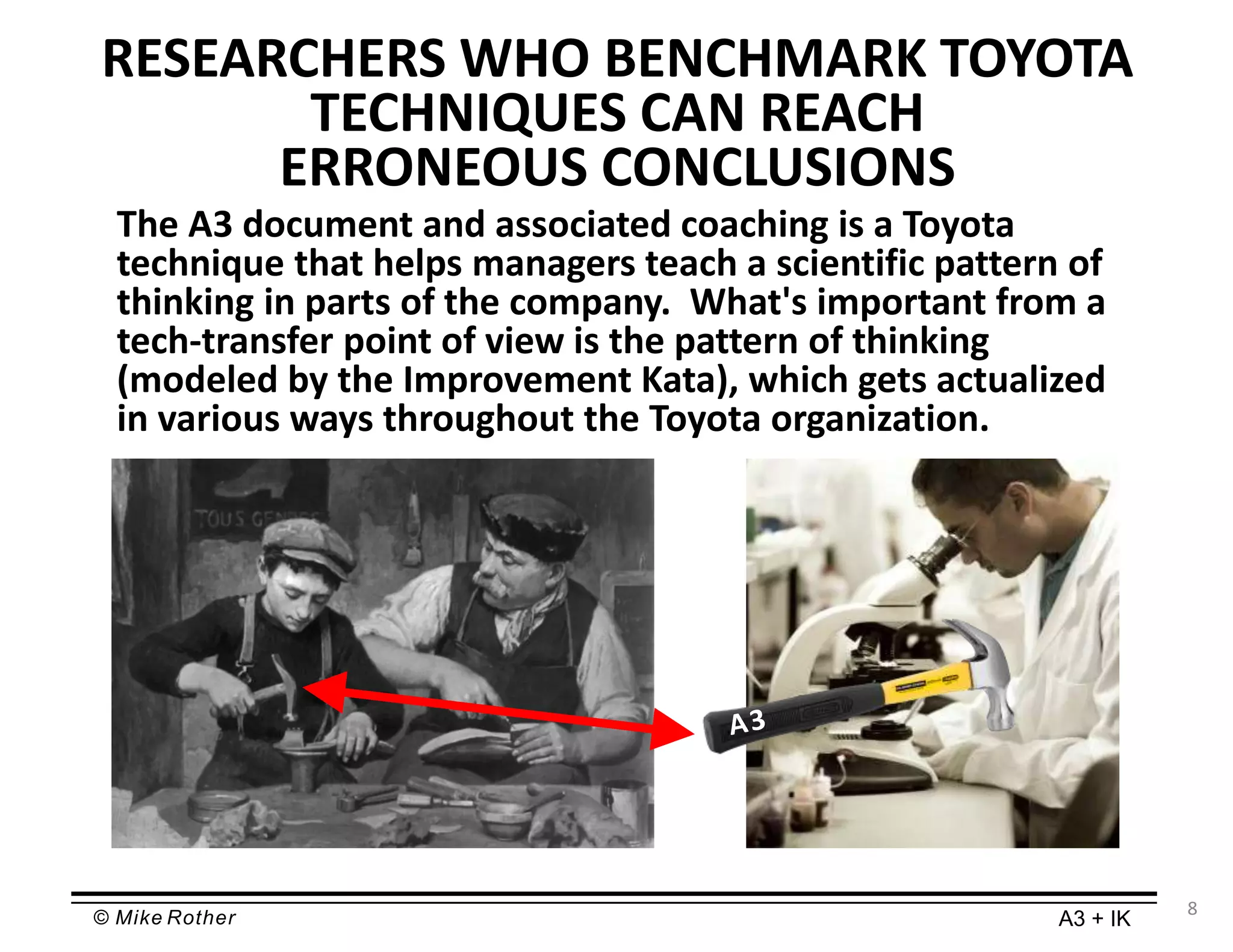 © Mike Rother A3 + IK
RESEARCHERS WHO BENCHMARK TOYOTA
TECHNIQUES CAN REACH
ERRONEOUS CONCLUSIONS
The A3 document and associated coaching is a Toyota
technique that helps managers teach a scientific pattern of
thinking in parts of the company. What's important from a
tech-transfer point of view is the pattern of thinking
(modeled by the Improvement Kata), which gets actualized
in various ways throughout the Toyota organization.
8
 
