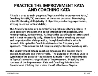 © Mike Rother A3 + IK
PRACTICE THE IMPROVEMENT KATA
AND COACHING KATA
A3 as it is used to train people at Toyota and the Improvement Kata /
Coaching Kata (IK/CK) are aimed at the same purpose: Developing
scientific thinking skills (clarity of objective, conducting experiments,
striving based on facts and data).
The A3 alone is more of a summary of a problem-solving process. If
used correctly, the Learner is going through it with coaching, and
hence practice, at every step. At Toyota the coaching is not structured
and it is not necessarily daily. There is no formal coaching protocol
and no protocol for daily practice, though ideally that is what is
desired. It is up to the Coach to determine the frequency and
approach. This means the A3 requires a higher level of coaching skill.
The Improvement Kata & Coaching Kata make this process more
explicit, teachable and transferrable. The purpose of the IK & CK is to
systematize the practice – as in sports & music – that’s more implicit
in Toyota's already-strong culture of improvement. Practicing the
routines of the Improvement Kata and Coaching Kata teaches
foundational thinking that makes the A3 effective at Toyota.
10
 
