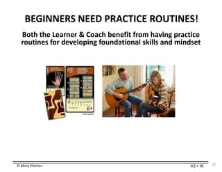 © Mike Rother A3 + IK
BEGINNERS NEED PRACTICE ROUTINES!
12
Both the Learner & Coach benefit from having practice
routines for developing foundational skills and mindset
 