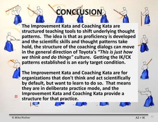 © Mike Rother A3 + IK
CONCLUSION
The Improvement Kata and Coaching Kata are
structured teaching tools to shift underlying thought
patterns. The idea is that as proficiency is developed
and the scientific skills and thought patterns take
hold, the structure of the coaching dialogs can move
in the general direction of Toyota's “This is just how
we think and do things" culture. Getting the IK/CK
patterns established is an early target condition.
The Improvement Kata and Coaching Kata are for
organizations that don't think and act scientifically
by default, but want to learn to do so. That means
they are in deliberate practice mode, and the
Improvement Kata and Coaching Kata provide a
structure for that practice.
22
 