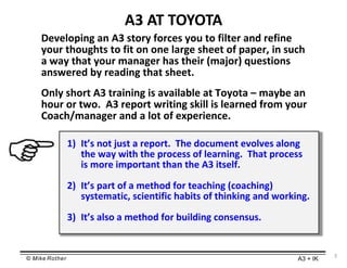 © Mike Rother A3 + IK
3
A3 AT TOYOTA
Developing an A3 story forces you to filter and refine
your thoughts to fit on one large sheet of paper, in such
a way that your manager has their (major) questions
answered by reading that sheet.
Only short A3 training is available at Toyota – maybe an
hour or two. A3 report writing skill is learned from your
Coach/manager and a lot of experience.
1) It’s not just a report. The document evolves along
the way with the process of learning. That process
is more important than the A3 itself.
2) It’s part of a method for teaching (coaching)
systematic, scientific habits of thinking and working.
3) It’s also a method for building consensus.
 