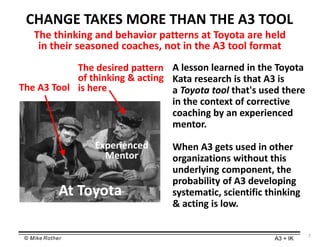 © Mike Rother A3 + IK
CHANGE TAKES MORE THAN THE A3 TOOL
A lesson learned in the Toyota
Kata research is that A3 is
a Toyota tool that's used there
in the context of corrective
coaching by an experienced
mentor.
When A3 gets used in other
organizations without this
underlying component, the
probability of A3 developing
systematic, scientific thinking
& acting is low.
The thinking and behavior patterns at Toyota are held
in their seasoned coaches, not in the A3 tool format
The A3 Tool
The desired pattern
of thinking & acting
is here
Experienced
Mentor
7
At Toyota
 