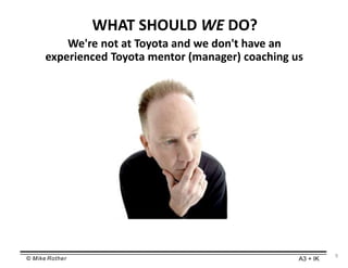 © Mike Rother A3 + IK
WHAT SHOULD WE DO?
We're not at Toyota and we don't have an
experienced Toyota mentor (manager) coaching us
9
 