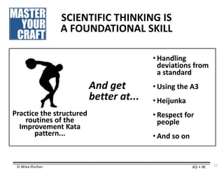 © Mike Rother A3 + IK
Practice the structured
routines of the
Improvement Kata
pattern...
SCIENTIFIC THINKING IS
A FOUNDAT...