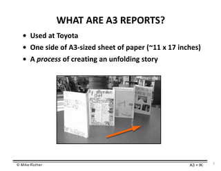 © Mike Rother A3 + IK
2
WHAT ARE A3 REPORTS?
• Used at Toyota
• One side of A3-sized sheet of paper (~11 x 17 inches)
• A process of creating an unfolding story
 
