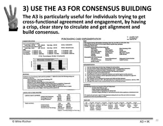 © Mike Rother A3 + IK
20
The A3 is particularly useful for individuals trying to get
cross-functional agreement and engagement, by having
a crisp, clear story to circulate and get alignment and
build consensus.
3) USE THE A3 FOR CONSENSUS BUILDING
 
