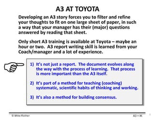 © Mike Rother A3 + IK
3
A3 AT TOYOTA
Developing an A3 story forces you to filter and refine
your thoughts to fit on one la...
