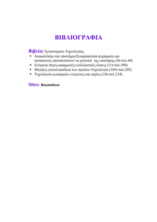 ΒΙΒΛΙΟΓΡΑΦΙΑ
Βιβλία: Εργαστηρίου Τεχνολογίας
 Ανακαλύπτω την επιστήμη-Συναρπαστικά πειράματα και
κατασκευές αποκαλύπτουν τα μυστικά της επιστήμης (4τ-σελ.44)
 Ενέργεια πηγές-εφαρμογές-εναλλακτικές λύσεις (11τ-σελ.190)
 Μεγάλη εγκυκλοπαίδεια των παιδιών-Τεχνολογία (169τ-σελ.205)
 Τεχνολογία μεταφορών ενέργειας και ισχύος (10τ-σελ.234)
Sites: Βικιπαίδεια
 